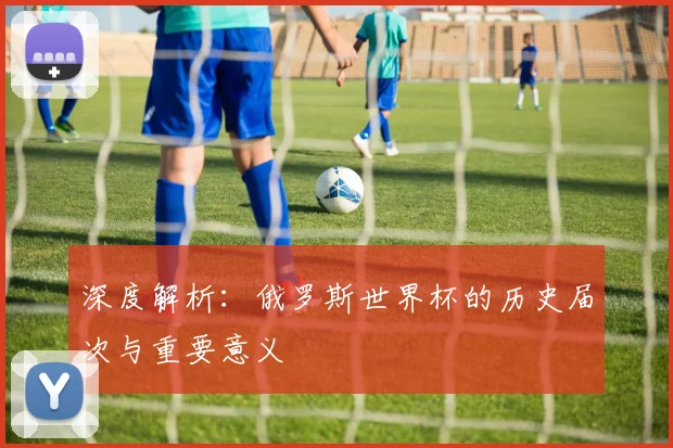 深度解析：俄罗斯世界杯的历史届次与重要意义