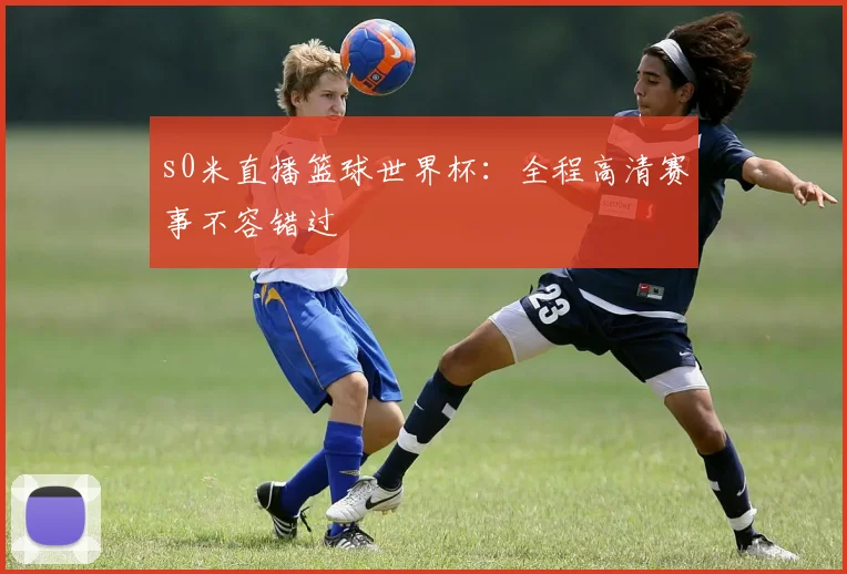 s0米直播篮球世界杯：全程高清赛事不容错过