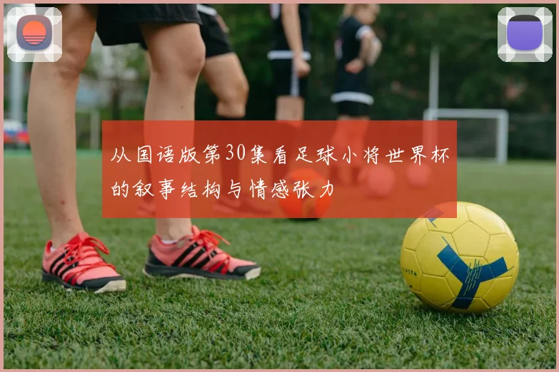 从国语版第30集看足球小将世界杯的叙事结构与情感张力