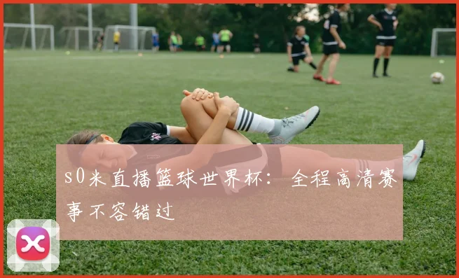 s0米直播篮球世界杯：全程高清赛事不容错过