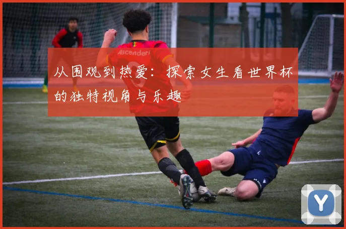 从围观到热爱：探索女生看世界杯的独特视角与乐趣