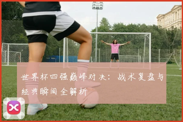 世界杯四强巅峰对决：战术复盘与经典瞬间全解析