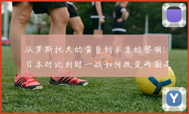从罗斯托夫的黄昏到东京的黎明：日本对比利时一战如何改变两国足球