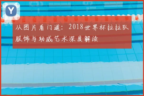 从图片看门道：2018世界杯拉拉队服饰与助威艺术深度解读