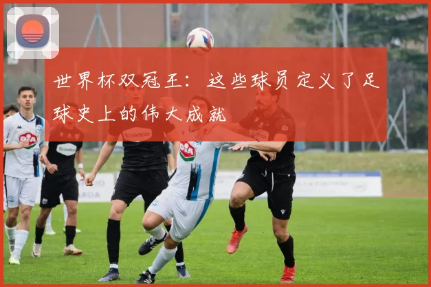 世界杯双冠王：这些球员定义了足球史上的伟大成就