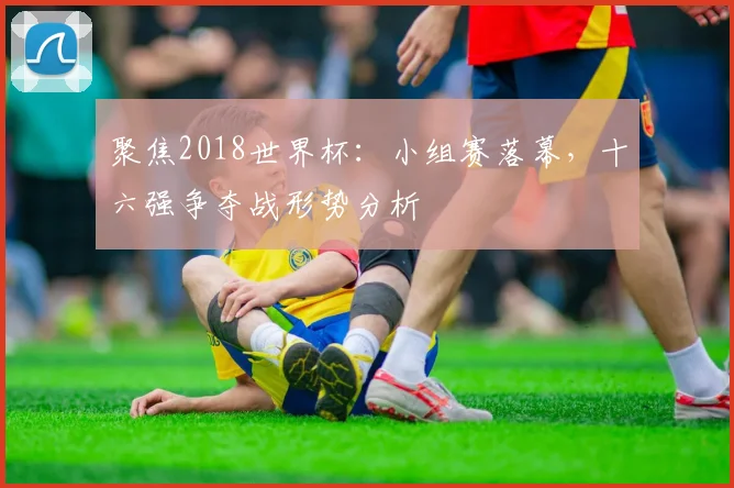 聚焦2018世界杯：小组赛落幕，十六强争夺战形势分析