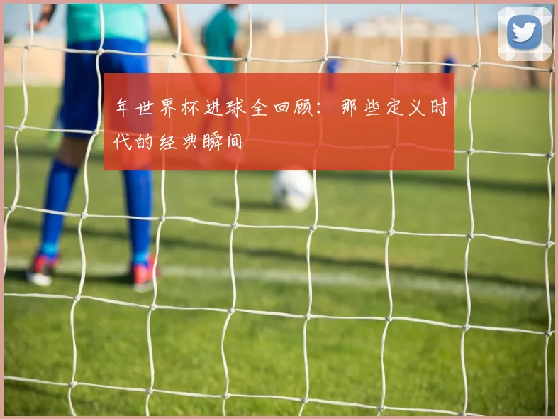 年世界杯进球全回顾：那些定义时代的经典瞬间