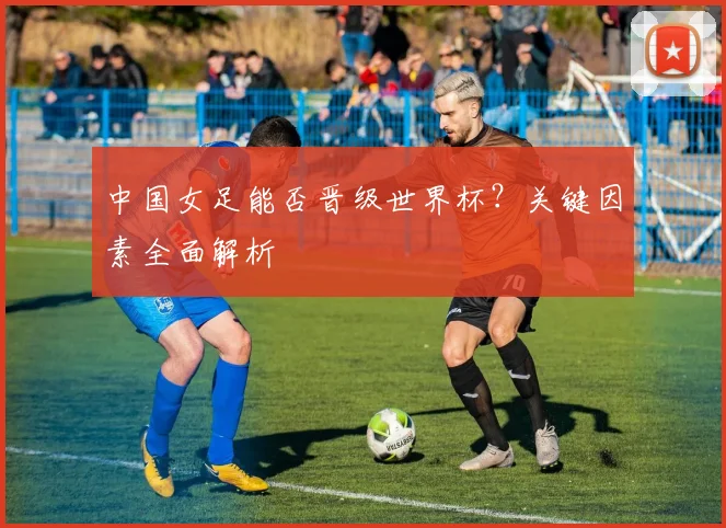 中国女足能否晋级世界杯？关键因素全面解析