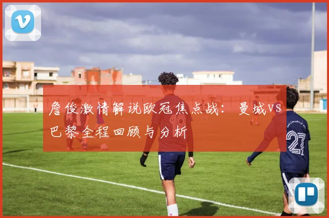 詹俊激情解说欧冠焦点战：曼城vs巴黎全程回顾与分析