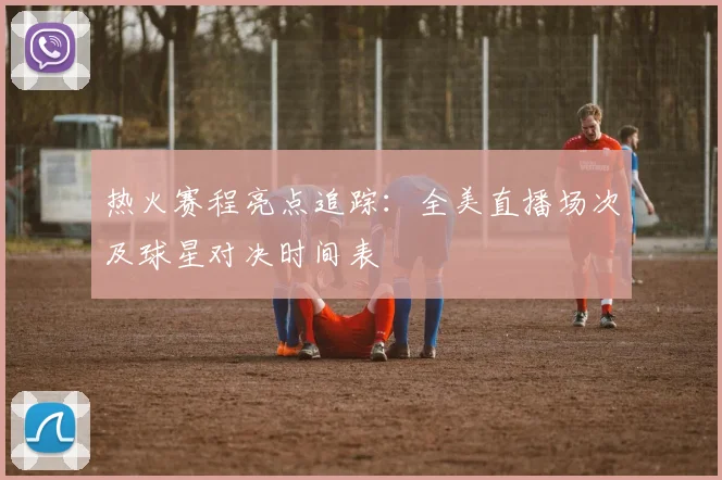 热火赛程亮点追踪：全美直播场次及球星对决时间表