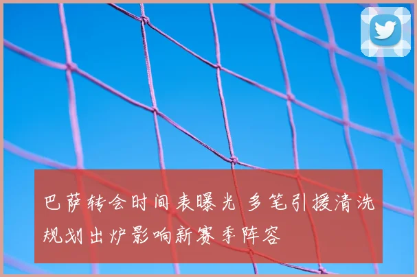 巴萨转会时间表曝光 多笔引援清洗规划出炉影响新赛季阵容