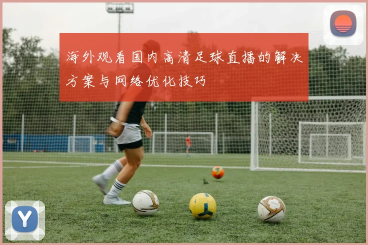 海外观看国内高清足球直播的解决方案与网络优化技巧