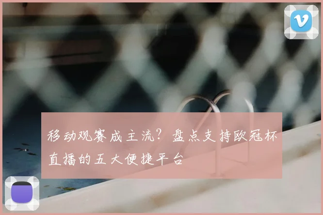 移动观赛成主流？盘点支持欧冠杯直播的五大便捷平台